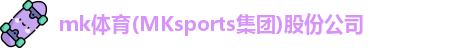 mk体育(MKsports集团)股份公司